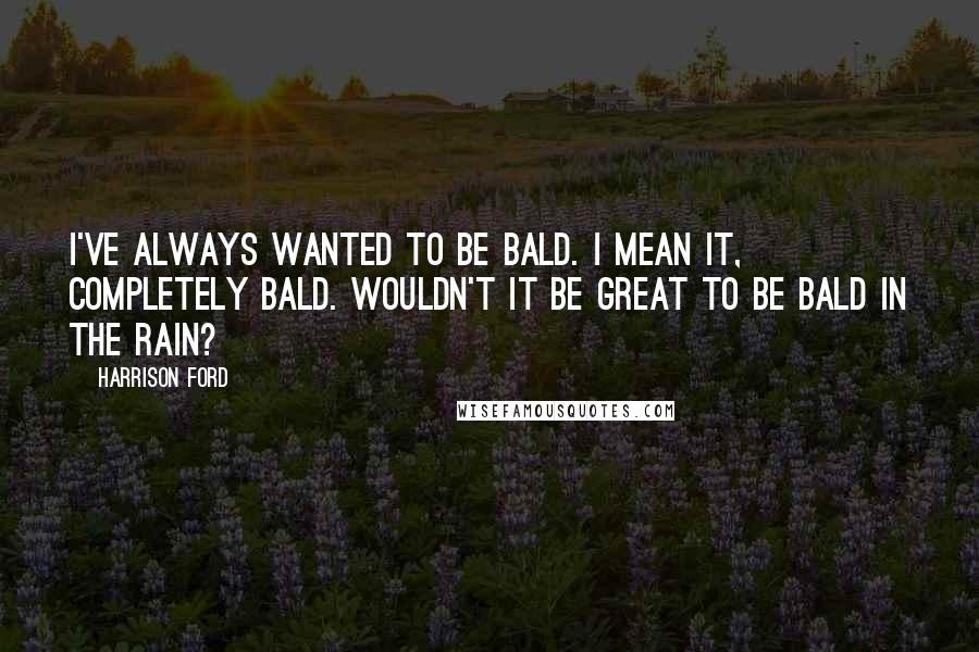 Harrison Ford Quotes: I've always wanted to be bald. I mean it, completely bald. Wouldn't it be great to be bald in the rain?