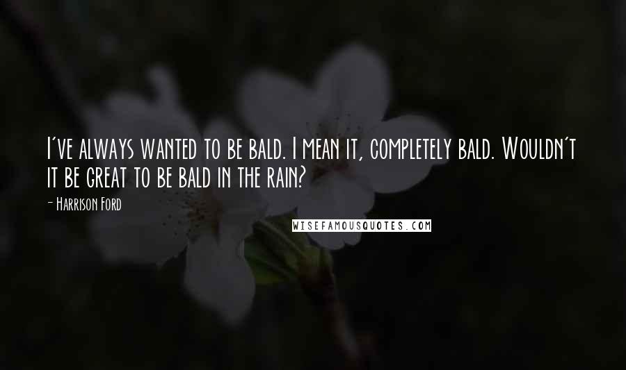 Harrison Ford Quotes: I've always wanted to be bald. I mean it, completely bald. Wouldn't it be great to be bald in the rain?