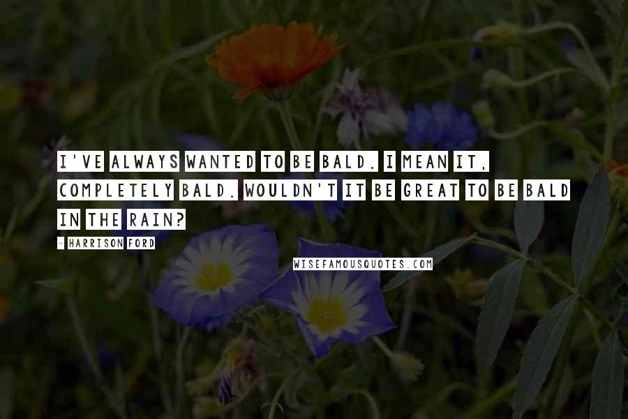 Harrison Ford Quotes: I've always wanted to be bald. I mean it, completely bald. Wouldn't it be great to be bald in the rain?