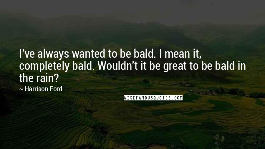 Harrison Ford Quotes: I've always wanted to be bald. I mean it, completely bald. Wouldn't it be great to be bald in the rain?