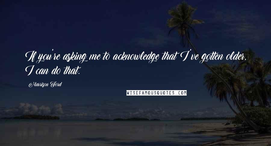 Harrison Ford Quotes: If you're asking me to acknowledge that I've gotten older, I can do that.