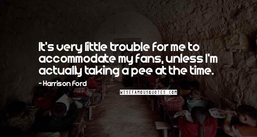 Harrison Ford Quotes: It's very little trouble for me to accommodate my fans, unless I'm actually taking a pee at the time.