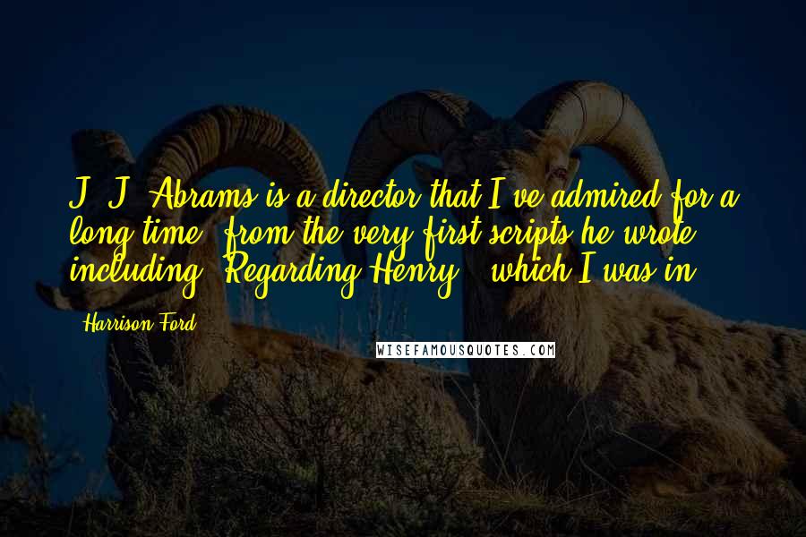 Harrison Ford Quotes: J. J. Abrams is a director that I've admired for a long time, from the very first scripts he wrote - including 'Regarding Henry,' which I was in.