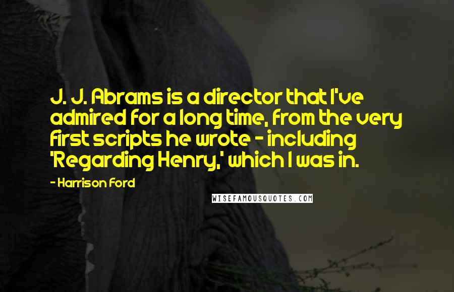 Harrison Ford Quotes: J. J. Abrams is a director that I've admired for a long time, from the very first scripts he wrote - including 'Regarding Henry,' which I was in.