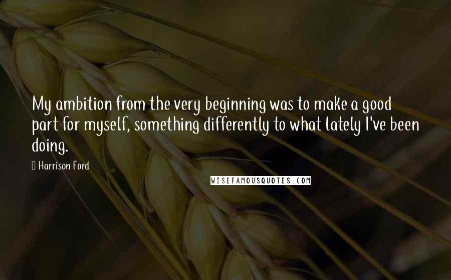 Harrison Ford Quotes: My ambition from the very beginning was to make a good part for myself, something differently to what lately I've been doing.