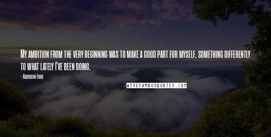 Harrison Ford Quotes: My ambition from the very beginning was to make a good part for myself, something differently to what lately I've been doing.