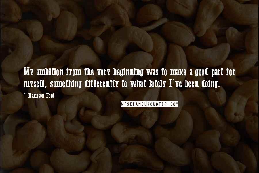 Harrison Ford Quotes: My ambition from the very beginning was to make a good part for myself, something differently to what lately I've been doing.