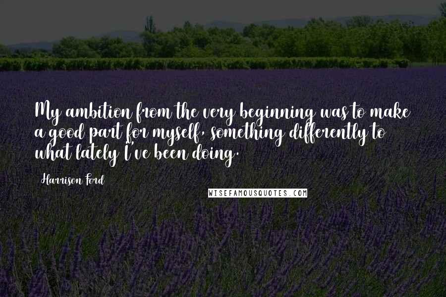 Harrison Ford Quotes: My ambition from the very beginning was to make a good part for myself, something differently to what lately I've been doing.