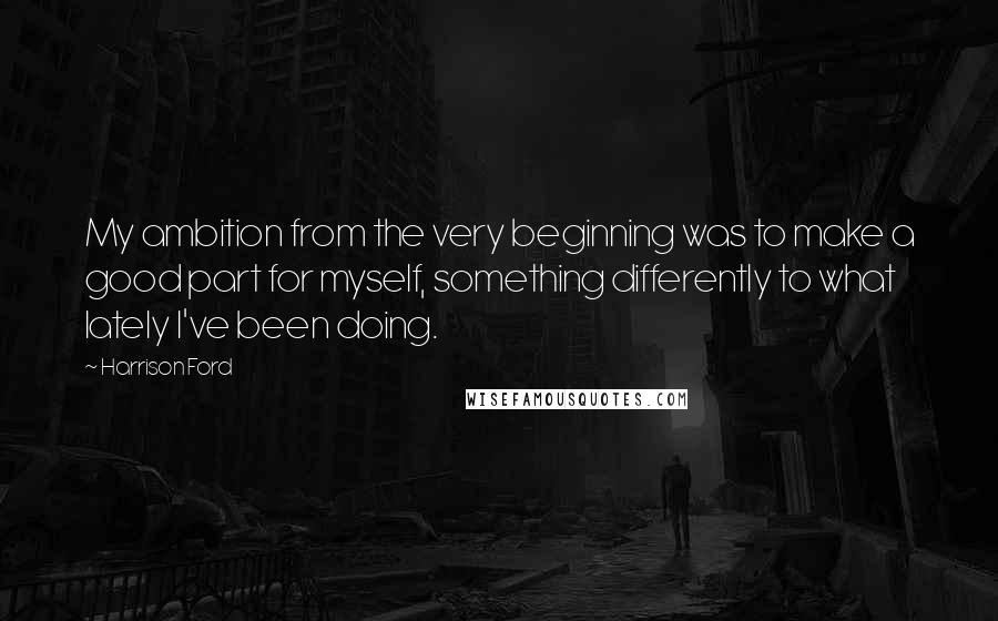 Harrison Ford Quotes: My ambition from the very beginning was to make a good part for myself, something differently to what lately I've been doing.