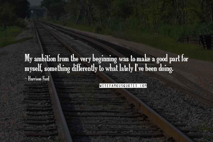 Harrison Ford Quotes: My ambition from the very beginning was to make a good part for myself, something differently to what lately I've been doing.
