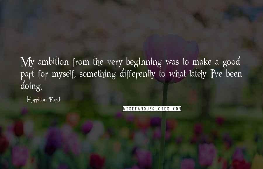 Harrison Ford Quotes: My ambition from the very beginning was to make a good part for myself, something differently to what lately I've been doing.