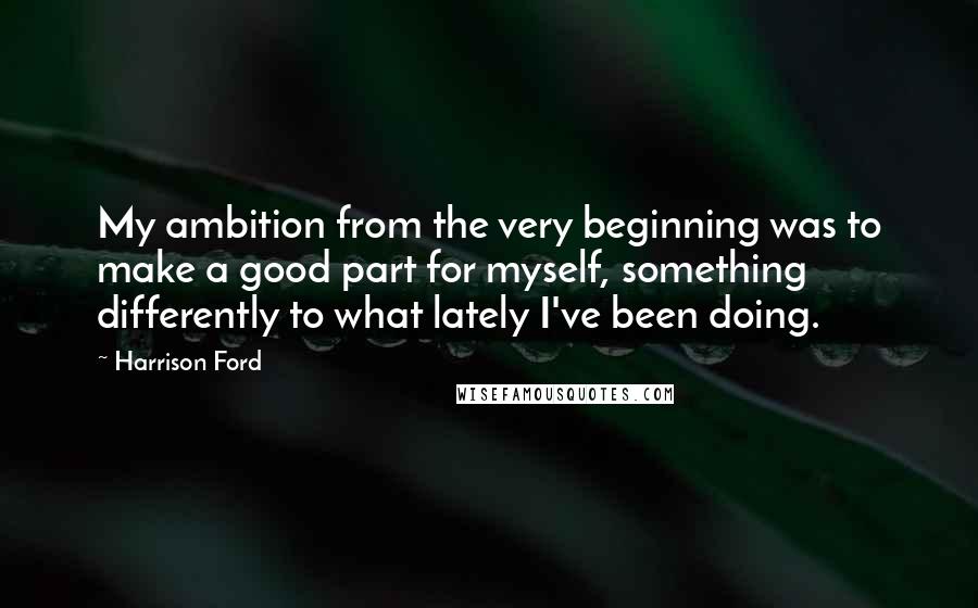 Harrison Ford Quotes: My ambition from the very beginning was to make a good part for myself, something differently to what lately I've been doing.