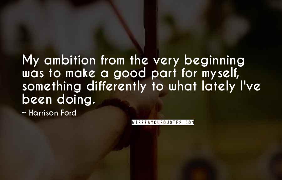 Harrison Ford Quotes: My ambition from the very beginning was to make a good part for myself, something differently to what lately I've been doing.