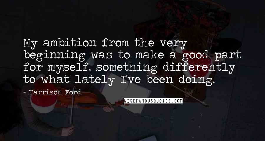 Harrison Ford Quotes: My ambition from the very beginning was to make a good part for myself, something differently to what lately I've been doing.