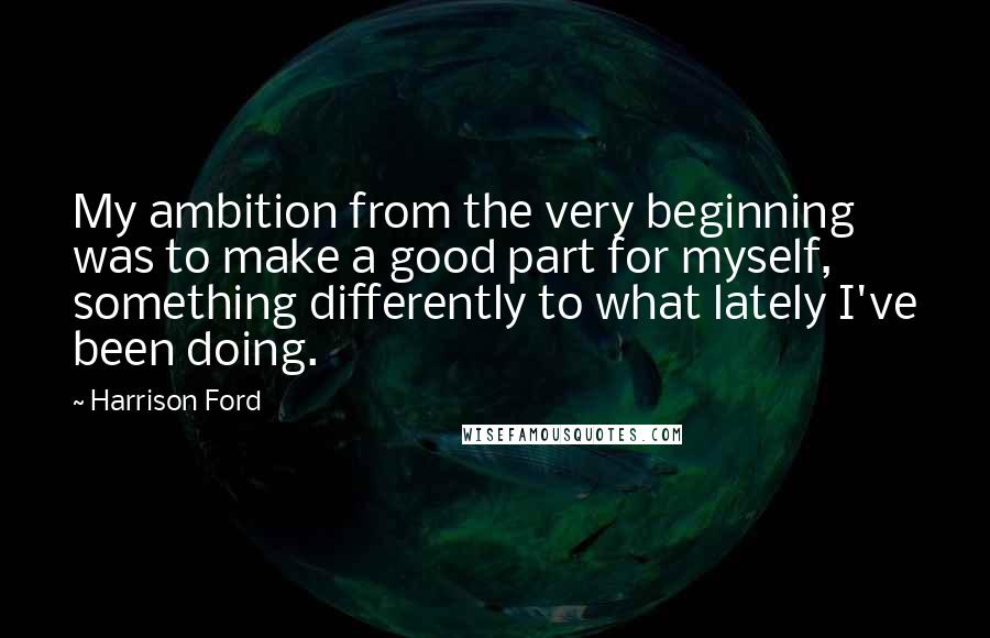 Harrison Ford Quotes: My ambition from the very beginning was to make a good part for myself, something differently to what lately I've been doing.