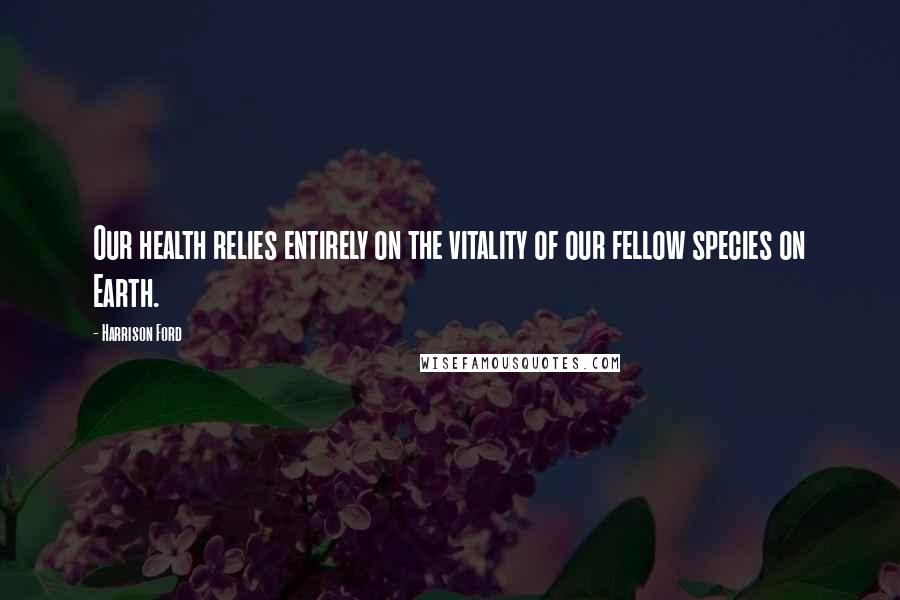 Harrison Ford Quotes: Our health relies entirely on the vitality of our fellow species on Earth.