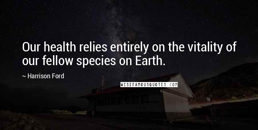 Harrison Ford Quotes: Our health relies entirely on the vitality of our fellow species on Earth.