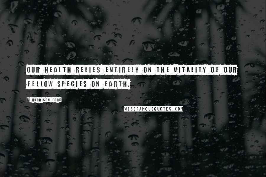 Harrison Ford Quotes: Our health relies entirely on the vitality of our fellow species on Earth.