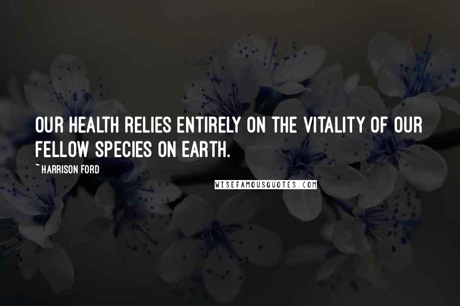 Harrison Ford Quotes: Our health relies entirely on the vitality of our fellow species on Earth.