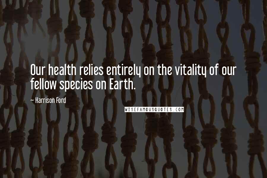 Harrison Ford Quotes: Our health relies entirely on the vitality of our fellow species on Earth.