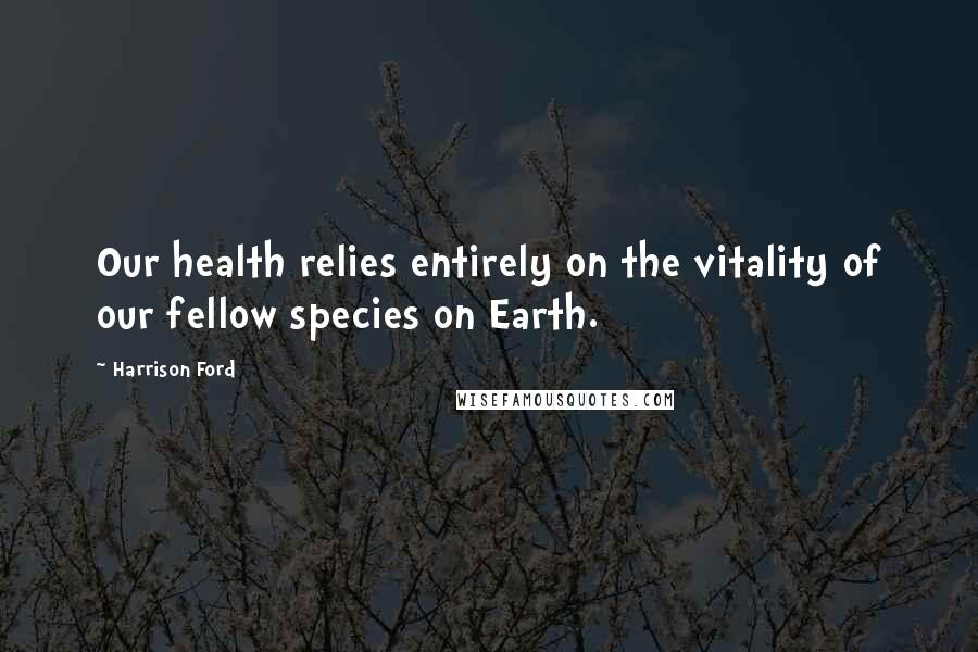 Harrison Ford Quotes: Our health relies entirely on the vitality of our fellow species on Earth.