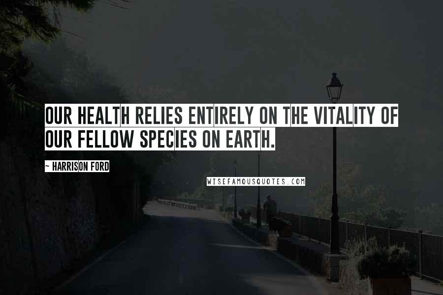 Harrison Ford Quotes: Our health relies entirely on the vitality of our fellow species on Earth.