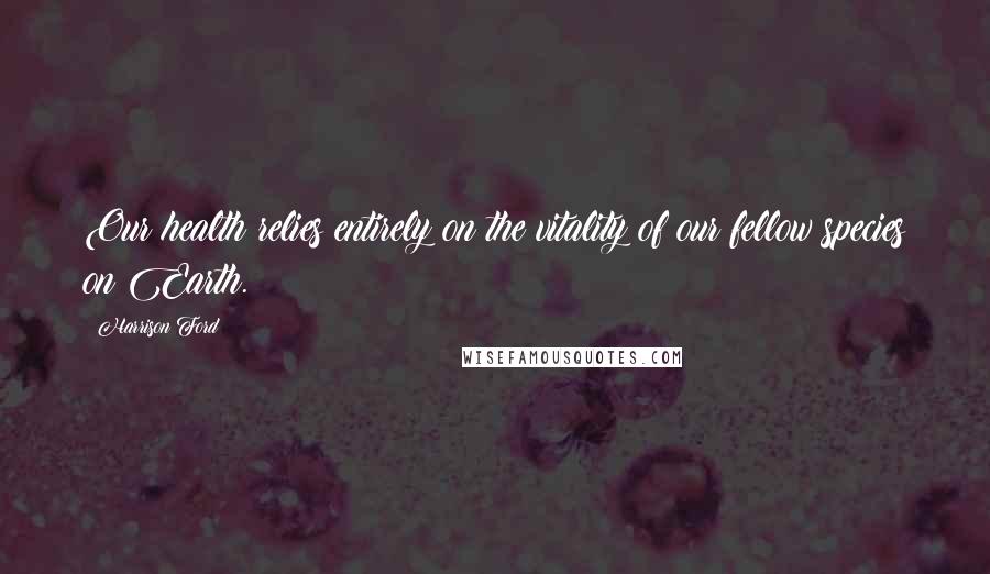 Harrison Ford Quotes: Our health relies entirely on the vitality of our fellow species on Earth.