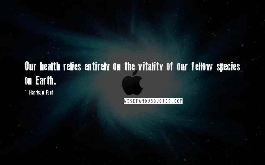 Harrison Ford Quotes: Our health relies entirely on the vitality of our fellow species on Earth.
