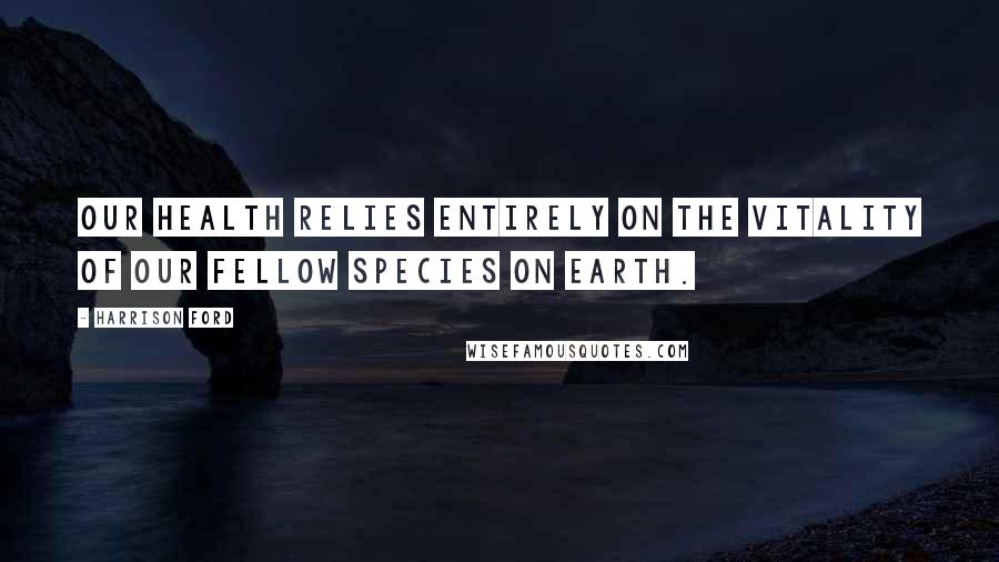 Harrison Ford Quotes: Our health relies entirely on the vitality of our fellow species on Earth.