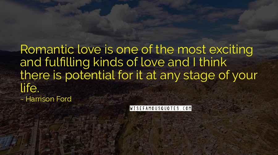 Harrison Ford Quotes: Romantic love is one of the most exciting and fulfilling kinds of love and I think there is potential for it at any stage of your life.