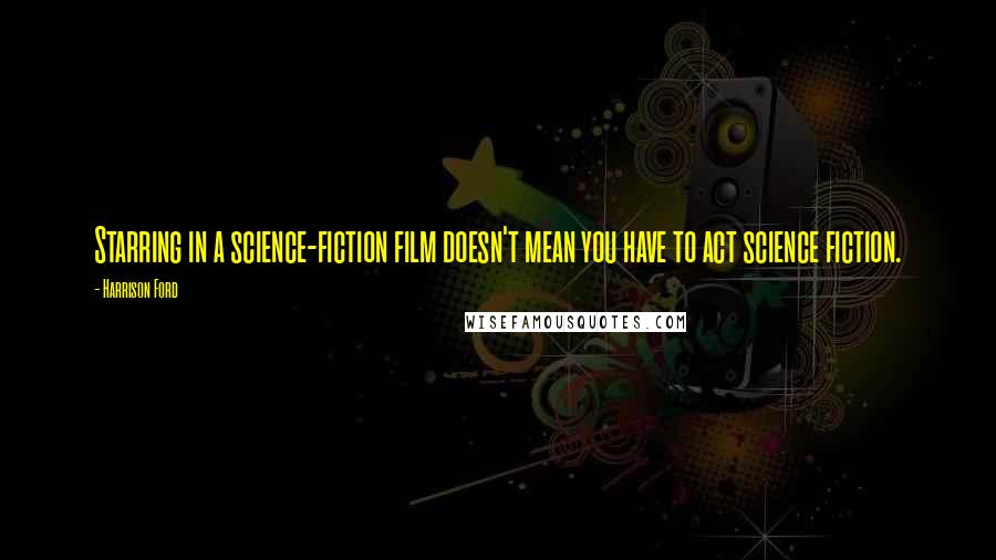 Harrison Ford Quotes: Starring in a science-fiction film doesn't mean you have to act science fiction.