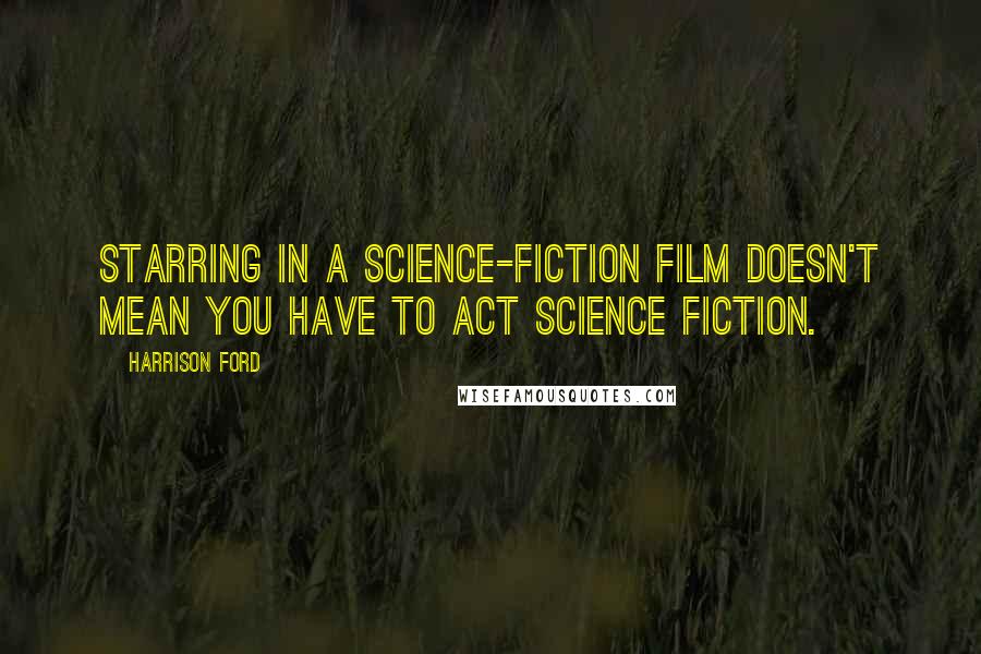 Harrison Ford Quotes: Starring in a science-fiction film doesn't mean you have to act science fiction.
