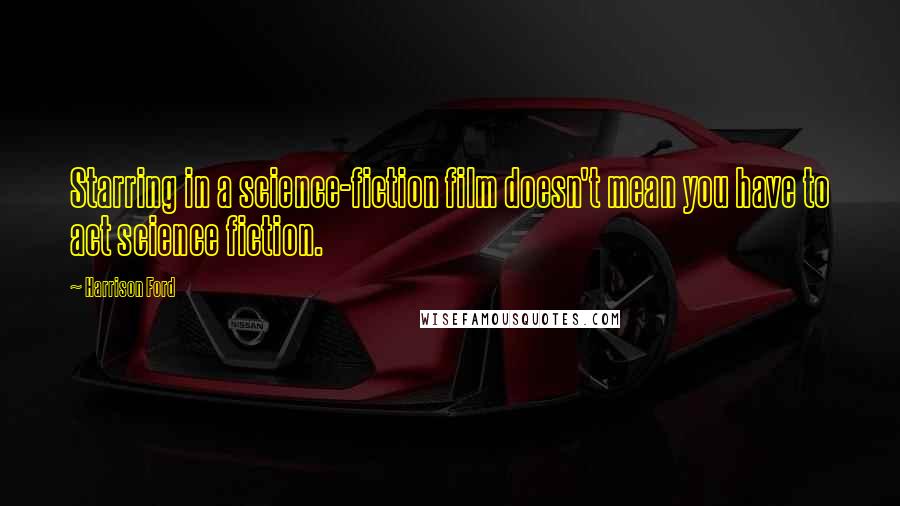 Harrison Ford Quotes: Starring in a science-fiction film doesn't mean you have to act science fiction.