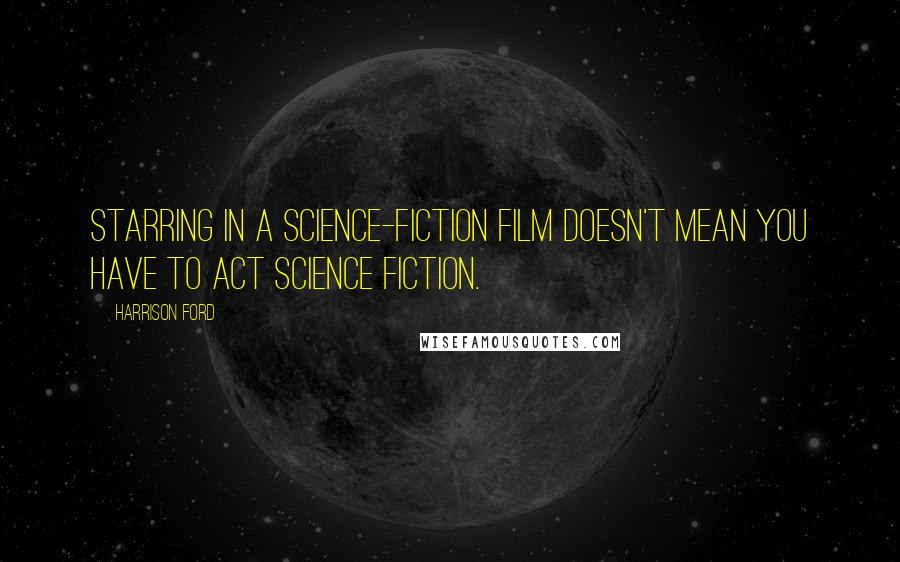 Harrison Ford Quotes: Starring in a science-fiction film doesn't mean you have to act science fiction.