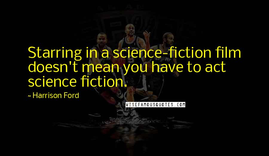 Harrison Ford Quotes: Starring in a science-fiction film doesn't mean you have to act science fiction.