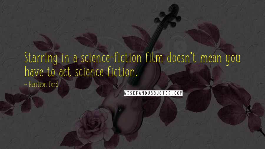 Harrison Ford Quotes: Starring in a science-fiction film doesn't mean you have to act science fiction.