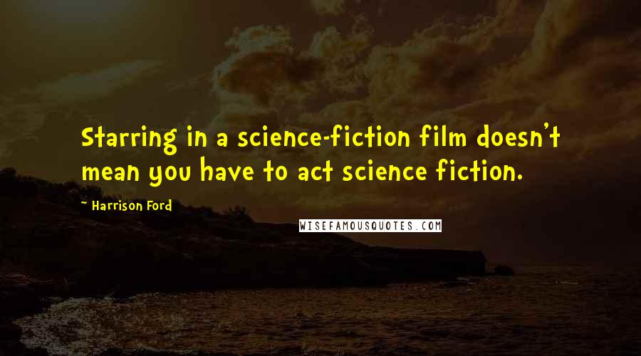 Harrison Ford Quotes: Starring in a science-fiction film doesn't mean you have to act science fiction.