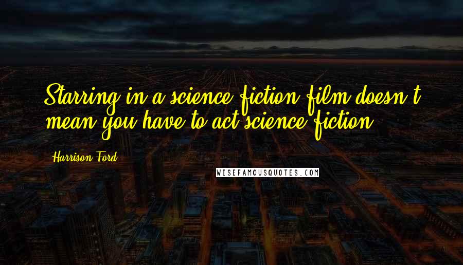 Harrison Ford Quotes: Starring in a science-fiction film doesn't mean you have to act science fiction.