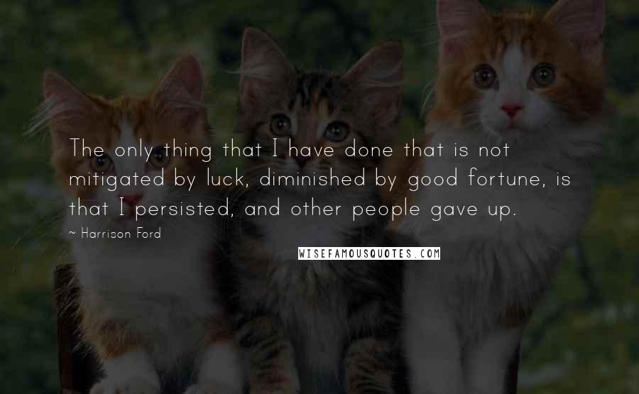 Harrison Ford Quotes: The only thing that I have done that is not mitigated by luck, diminished by good fortune, is that I persisted, and other people gave up.
