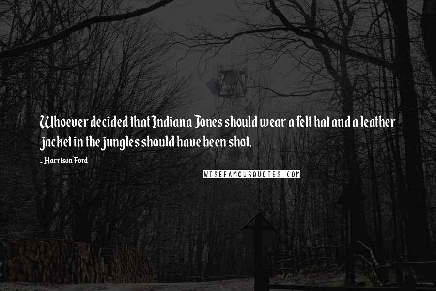 Harrison Ford Quotes: Whoever decided that Indiana Jones should wear a felt hat and a leather jacket in the jungles should have been shot.