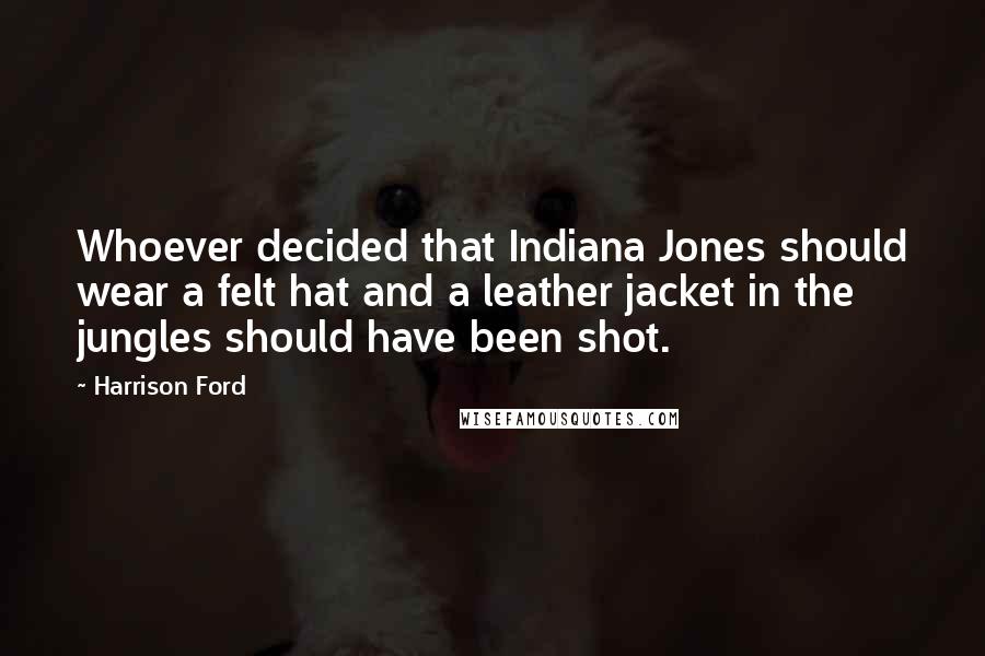 Harrison Ford Quotes: Whoever decided that Indiana Jones should wear a felt hat and a leather jacket in the jungles should have been shot.