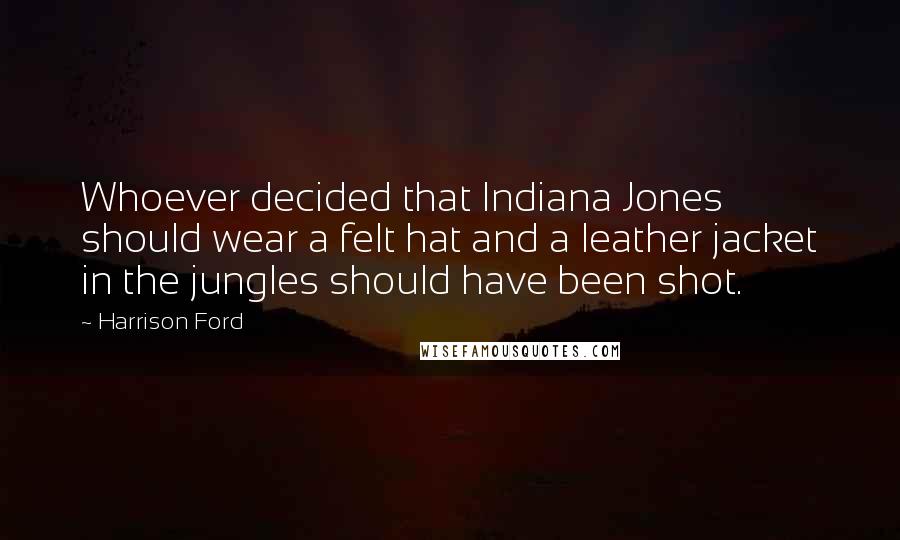Harrison Ford Quotes: Whoever decided that Indiana Jones should wear a felt hat and a leather jacket in the jungles should have been shot.