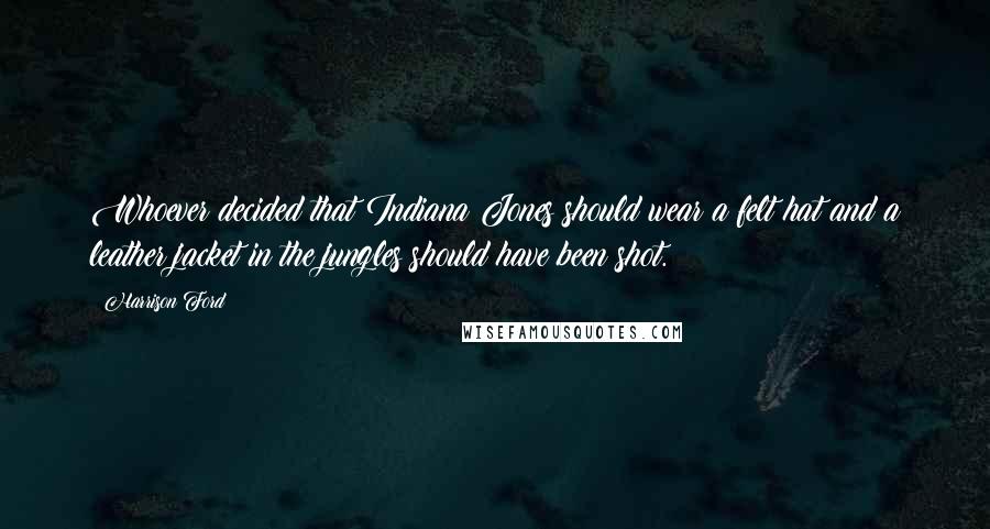 Harrison Ford Quotes: Whoever decided that Indiana Jones should wear a felt hat and a leather jacket in the jungles should have been shot.