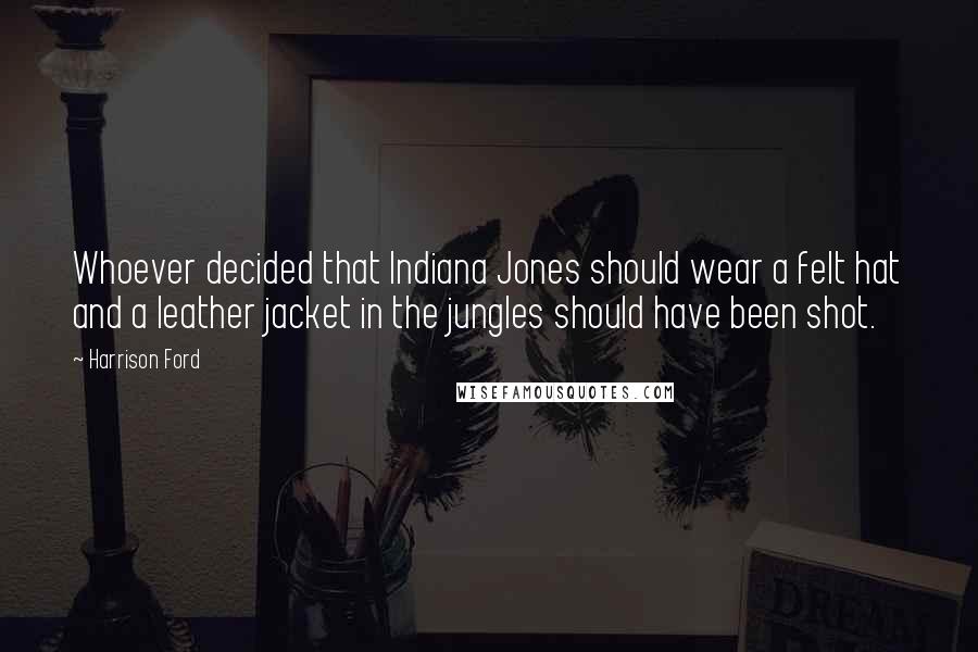 Harrison Ford Quotes: Whoever decided that Indiana Jones should wear a felt hat and a leather jacket in the jungles should have been shot.