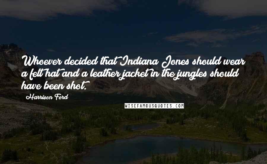 Harrison Ford Quotes: Whoever decided that Indiana Jones should wear a felt hat and a leather jacket in the jungles should have been shot.