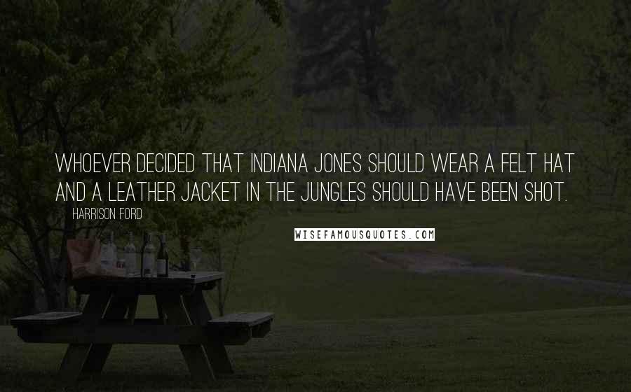 Harrison Ford Quotes: Whoever decided that Indiana Jones should wear a felt hat and a leather jacket in the jungles should have been shot.