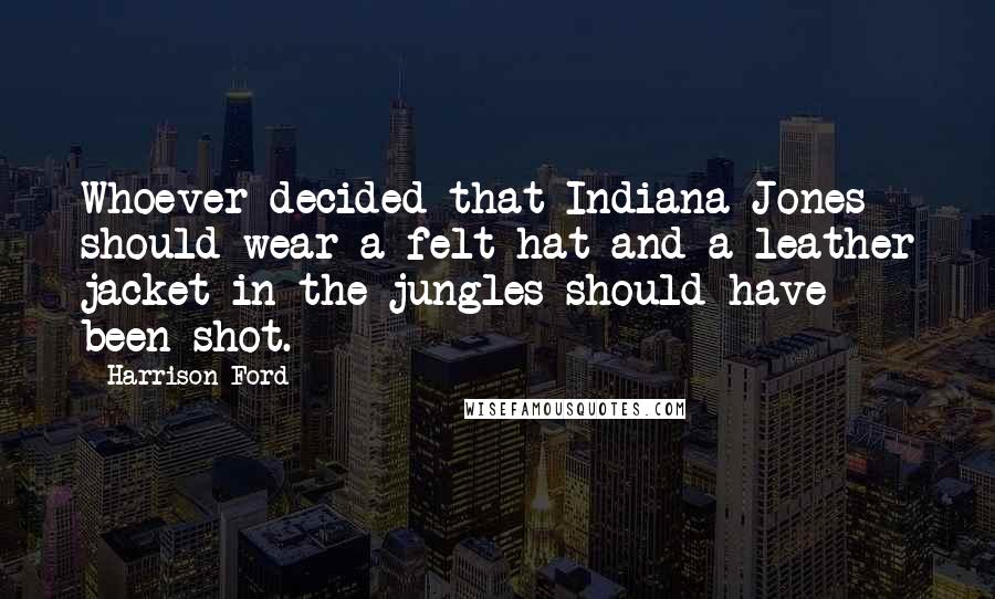 Harrison Ford Quotes: Whoever decided that Indiana Jones should wear a felt hat and a leather jacket in the jungles should have been shot.