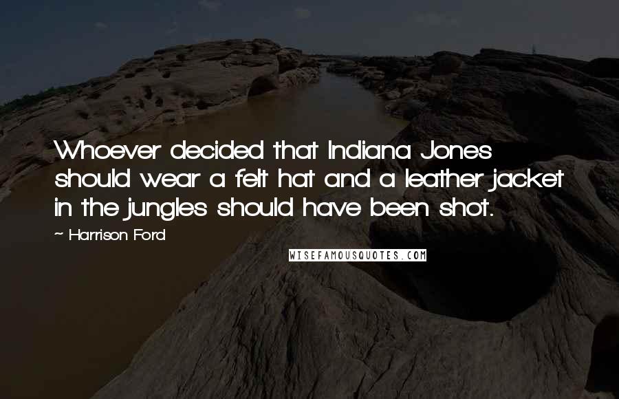 Harrison Ford Quotes: Whoever decided that Indiana Jones should wear a felt hat and a leather jacket in the jungles should have been shot.