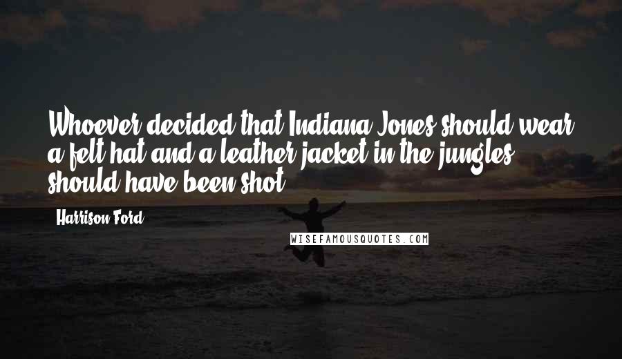 Harrison Ford Quotes: Whoever decided that Indiana Jones should wear a felt hat and a leather jacket in the jungles should have been shot.