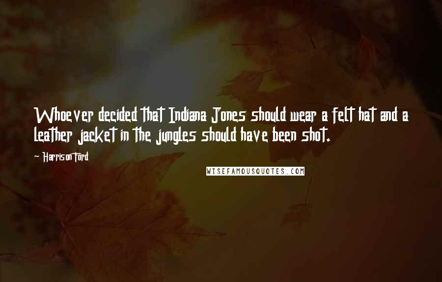 Harrison Ford Quotes: Whoever decided that Indiana Jones should wear a felt hat and a leather jacket in the jungles should have been shot.